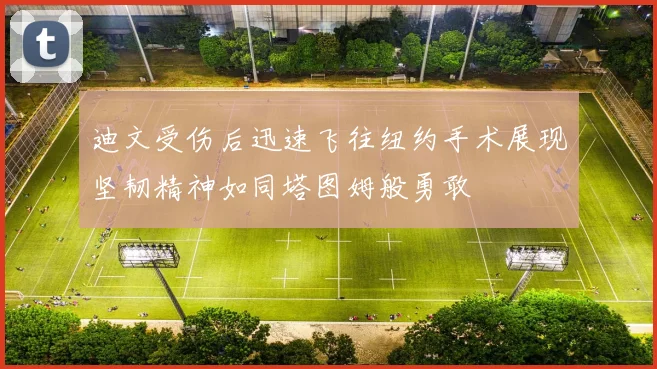 迪文受伤后迅速飞往纽约手术展现坚韧精神如同塔图姆般勇敢