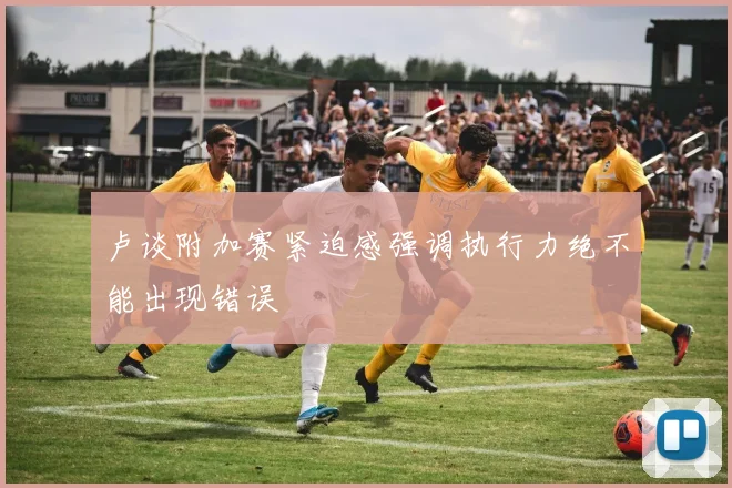 卢谈附加赛紧迫感强调执行力绝不能出现错误