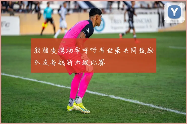 颜骏凌携杨希呼吁韦世豪共同鼓励队友备战新加坡比赛