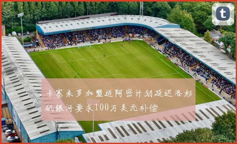 卡塞米罗加盟迈阿密计划延迟洛杉矶银河要求100万美元补偿