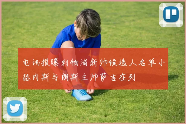 电讯报曝利物浦新帅候选人名单小赫内斯与朗斯主帅萨吉在列