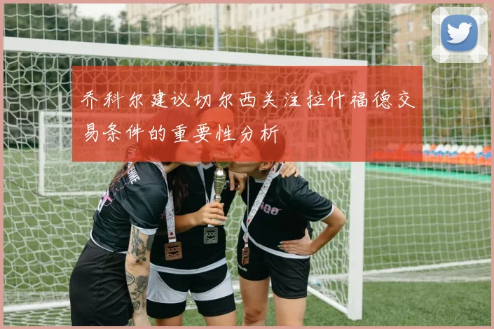 乔科尔建议切尔西关注拉什福德交易条件的重要性分析