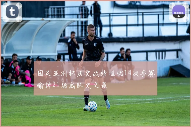 国足亚洲杯历史战绩堪忧14次参赛输掉21场成队史之最