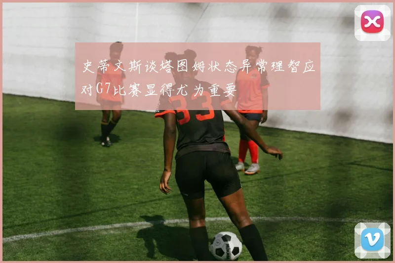 史蒂文斯谈塔图姆状态异常理智应对G7比赛显得尤为重要