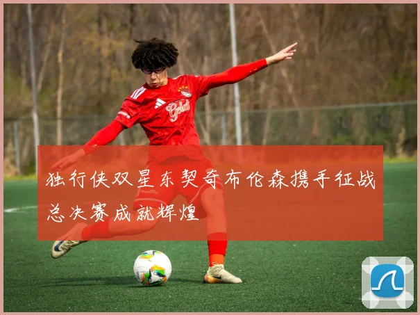 独行侠双星东契奇布伦森携手征战总决赛成就辉煌