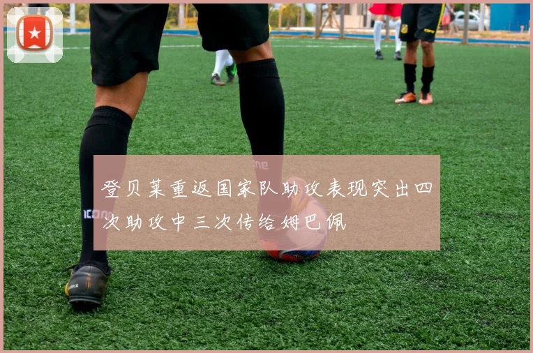 登贝莱重返国家队助攻表现突出四次助攻中三次传给姆巴佩